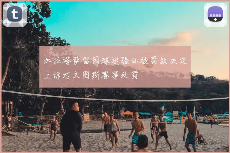 加拉塔萨雷因球迷骚乱被罚款决定上诉尤文图斯赛事处罚