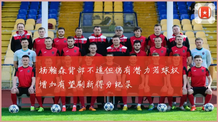 杨瀚森背部不适但仍有潜力若球权增加有望刷新得分纪录