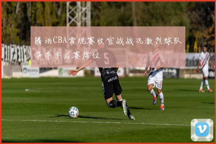 腾讯CBA常规赛收官战战况激烈球队争夺季后赛席位